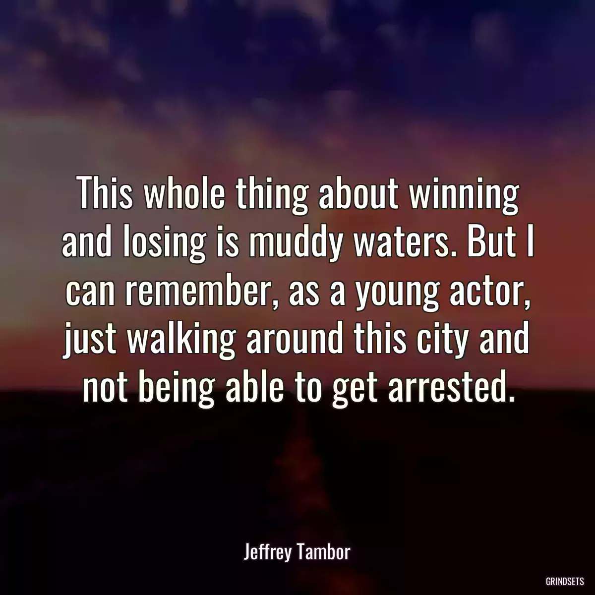 This whole thing about winning and losing is muddy waters. But I can remember, as a young actor, just walking around this city and not being able to get arrested.