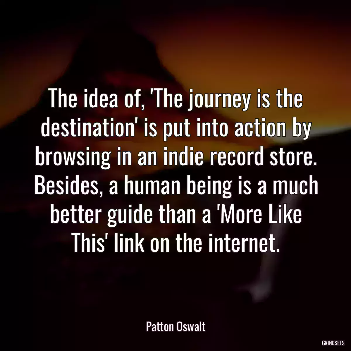 The idea of, \'The journey is the destination\' is put into action by browsing in an indie record store. Besides, a human being is a much better guide than a \'More Like This\' link on the internet.