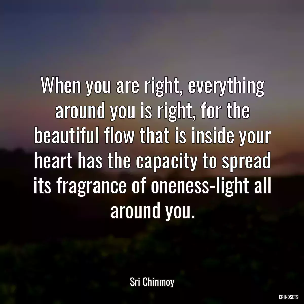 When you are right, everything around you is right, for the beautiful flow that is inside your heart has the capacity to spread its fragrance of oneness-light all around you.