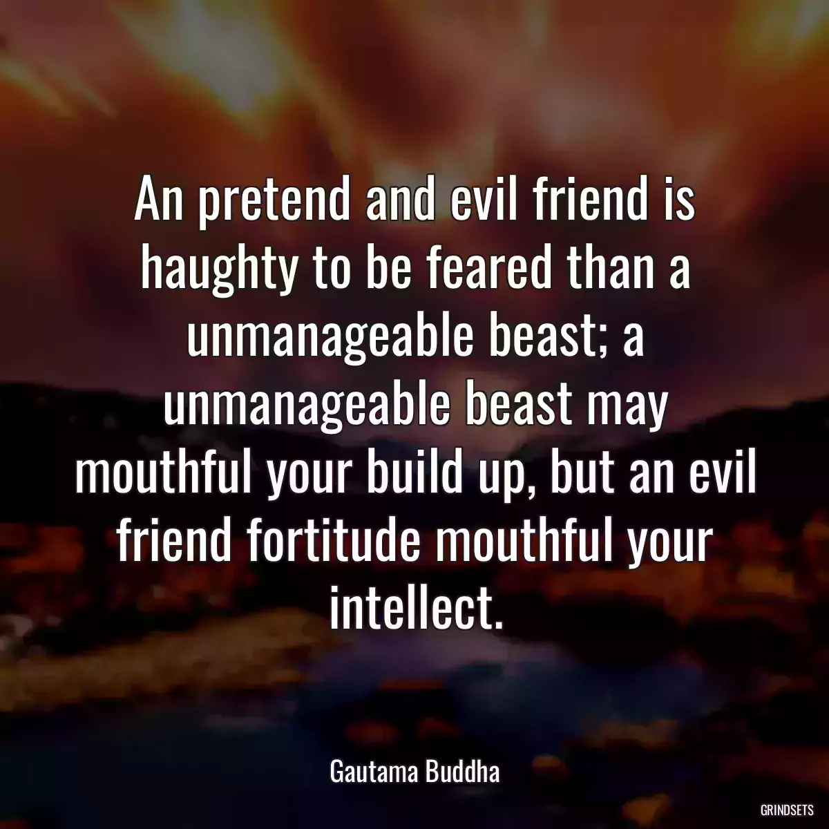 An pretend and evil friend is haughty to be feared than a unmanageable beast; a unmanageable beast may mouthful your build up, but an evil friend fortitude mouthful your intellect.