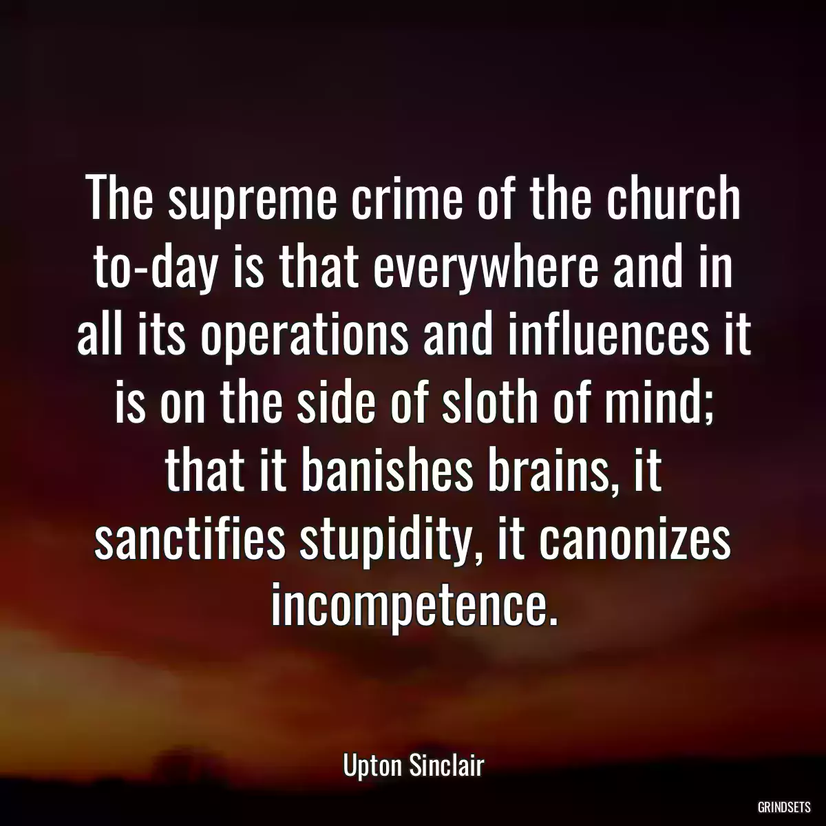 The supreme crime of the church to-day is that everywhere and in all its operations and influences it is on the side of sloth of mind; that it banishes brains, it sanctifies stupidity, it canonizes incompetence.