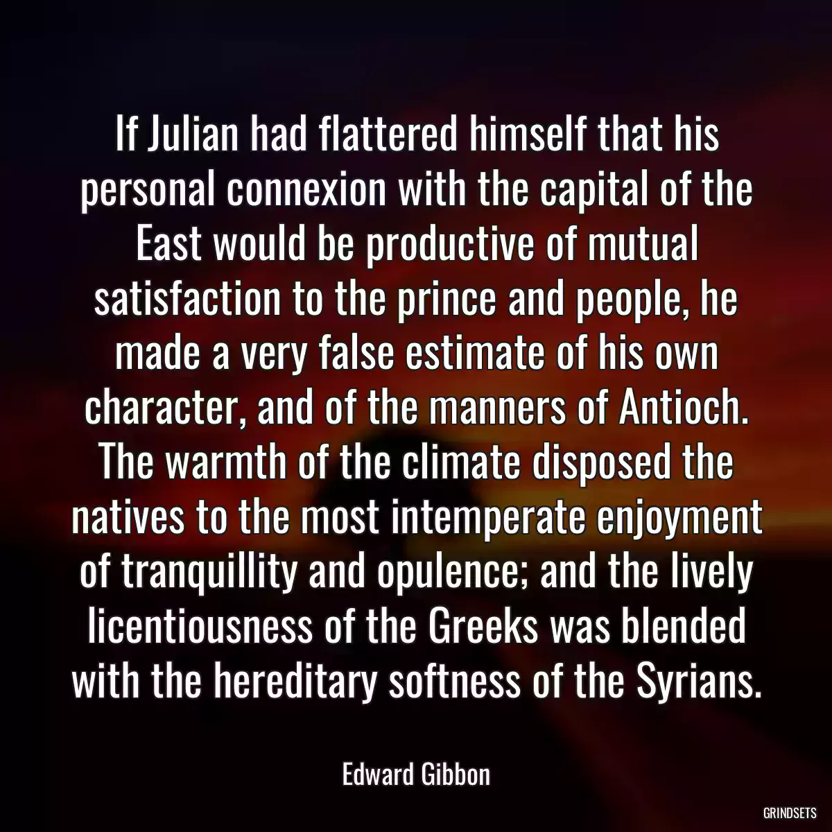 If Julian had flattered himself that his personal connexion with the capital of the East would be productive of mutual satisfaction to the prince and people, he made a very false estimate of his own character, and of the manners of Antioch. The warmth of the climate disposed the natives to the most intemperate enjoyment of tranquillity and opulence; and the lively licentiousness of the Greeks was blended with the hereditary softness of the Syrians.