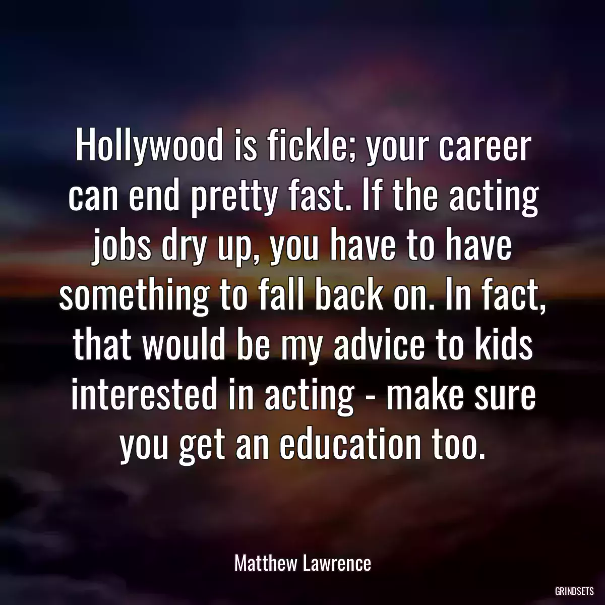 Hollywood is fickle; your career can end pretty fast. If the acting jobs dry up, you have to have something to fall back on. In fact, that would be my advice to kids interested in acting - make sure you get an education too.