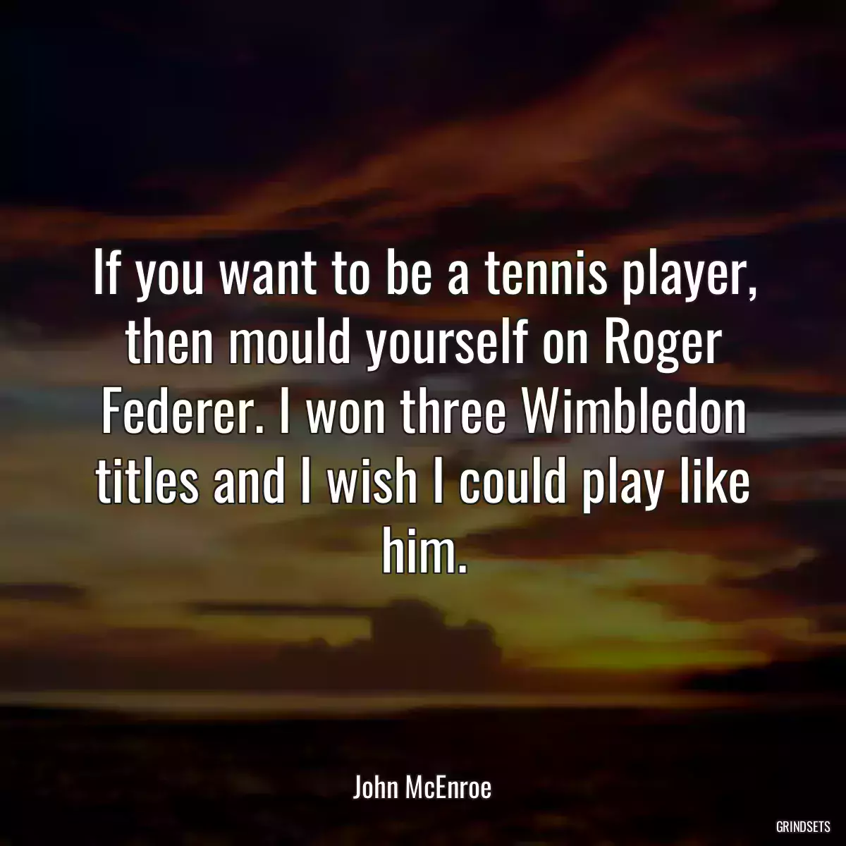 If you want to be a tennis player, then mould yourself on Roger Federer. I won three Wimbledon titles and I wish I could play like him.