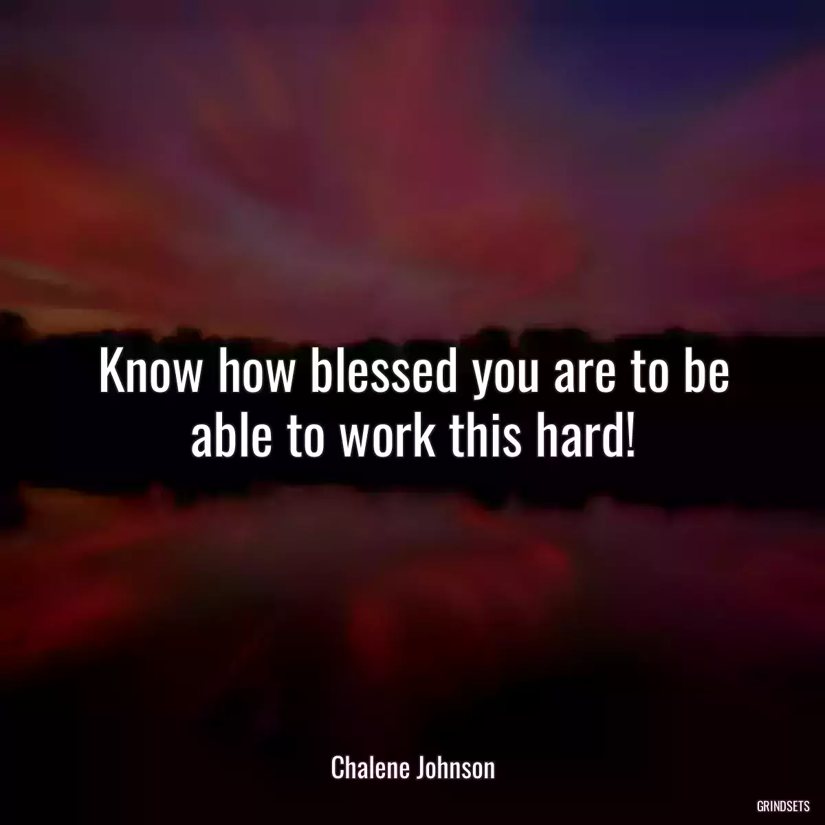 Know how blessed you are to be able to work this hard!