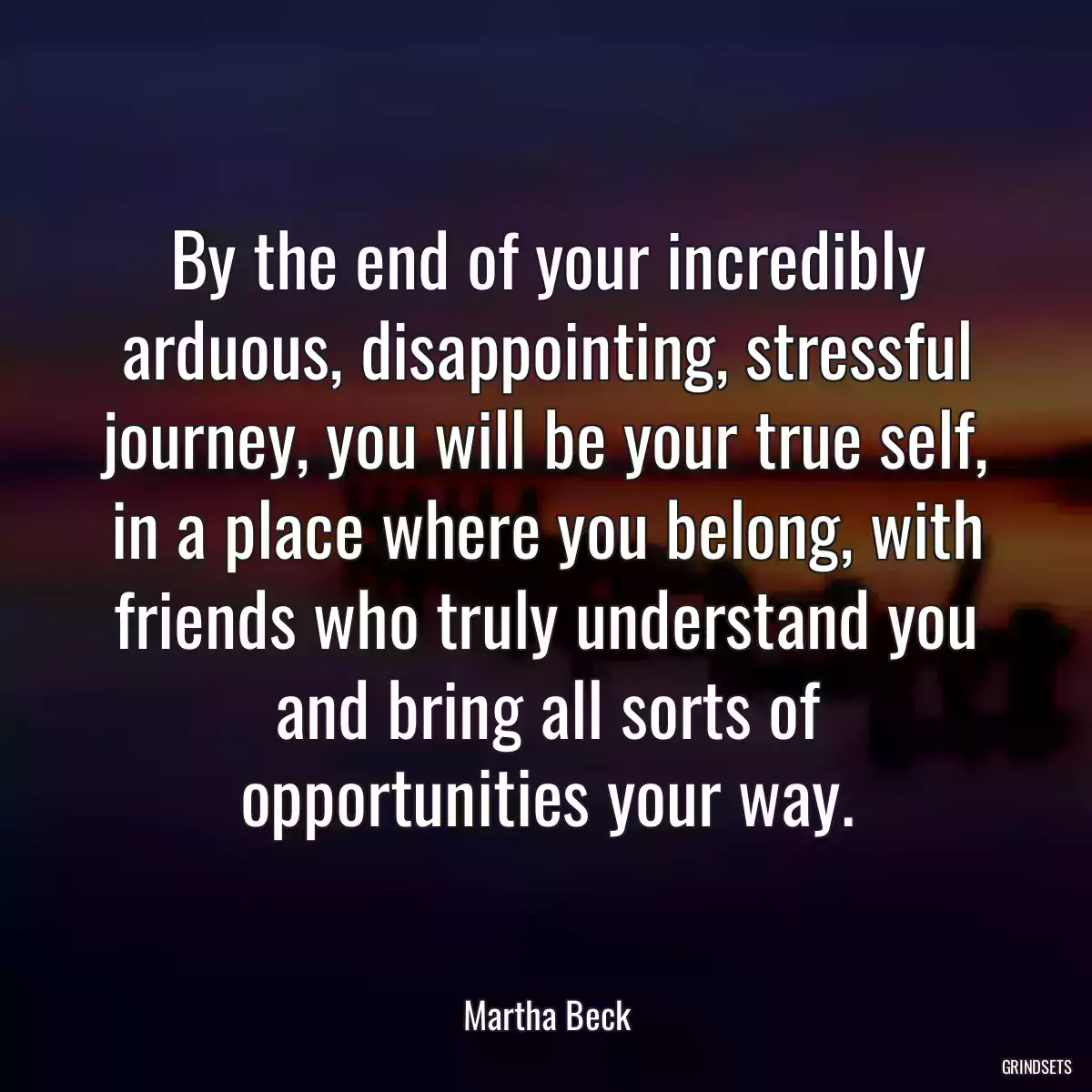 By the end of your incredibly arduous, disappointing, stressful journey, you will be your true self, in a place where you belong, with friends who truly understand you and bring all sorts of opportunities your way.