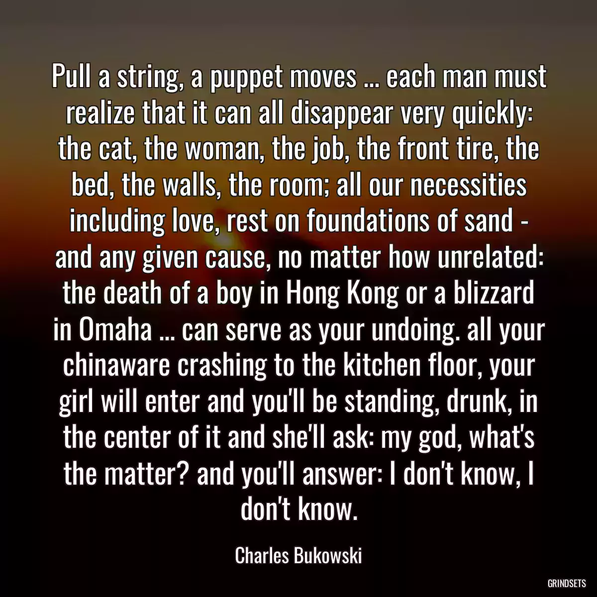 Pull a string, a puppet moves ... each man must realize that it can all disappear very quickly: the cat, the woman, the job, the front tire, the bed, the walls, the room; all our necessities including love, rest on foundations of sand - and any given cause, no matter how unrelated: the death of a boy in Hong Kong or a blizzard in Omaha ... can serve as your undoing. all your chinaware crashing to the kitchen floor, your girl will enter and you\'ll be standing, drunk, in the center of it and she\'ll ask: my god, what\'s the matter? and you\'ll answer: I don\'t know, I don\'t know.