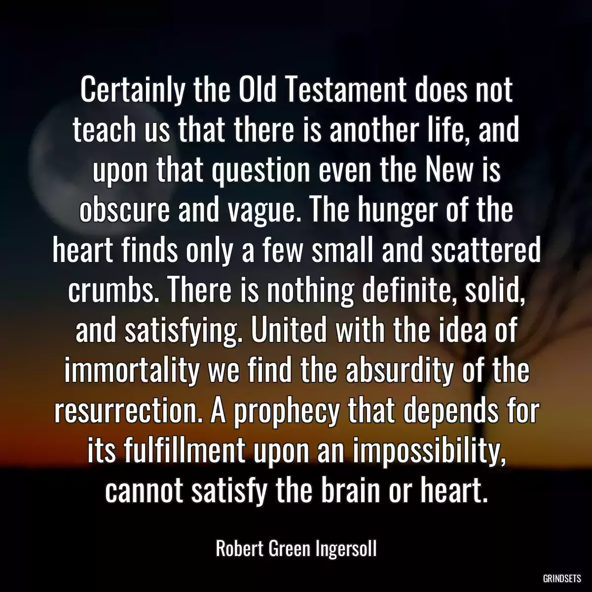 Certainly the Old Testament does not teach us that there is another life, and upon that question even the New is obscure and vague. The hunger of the heart finds only a few small and scattered crumbs. There is nothing definite, solid, and satisfying. United with the idea of immortality we find the absurdity of the resurrection. A prophecy that depends for its fulfillment upon an impossibility, cannot satisfy the brain or heart.