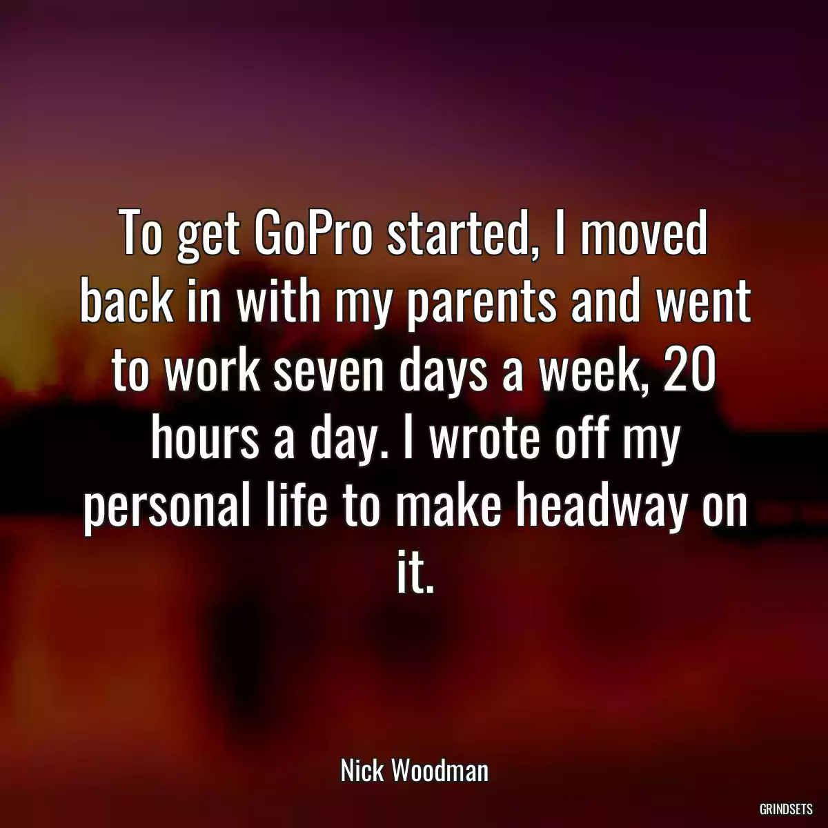 To get GoPro started, I moved back in with my parents and went to work seven days a week, 20 hours a day. I wrote off my personal life to make headway on it.