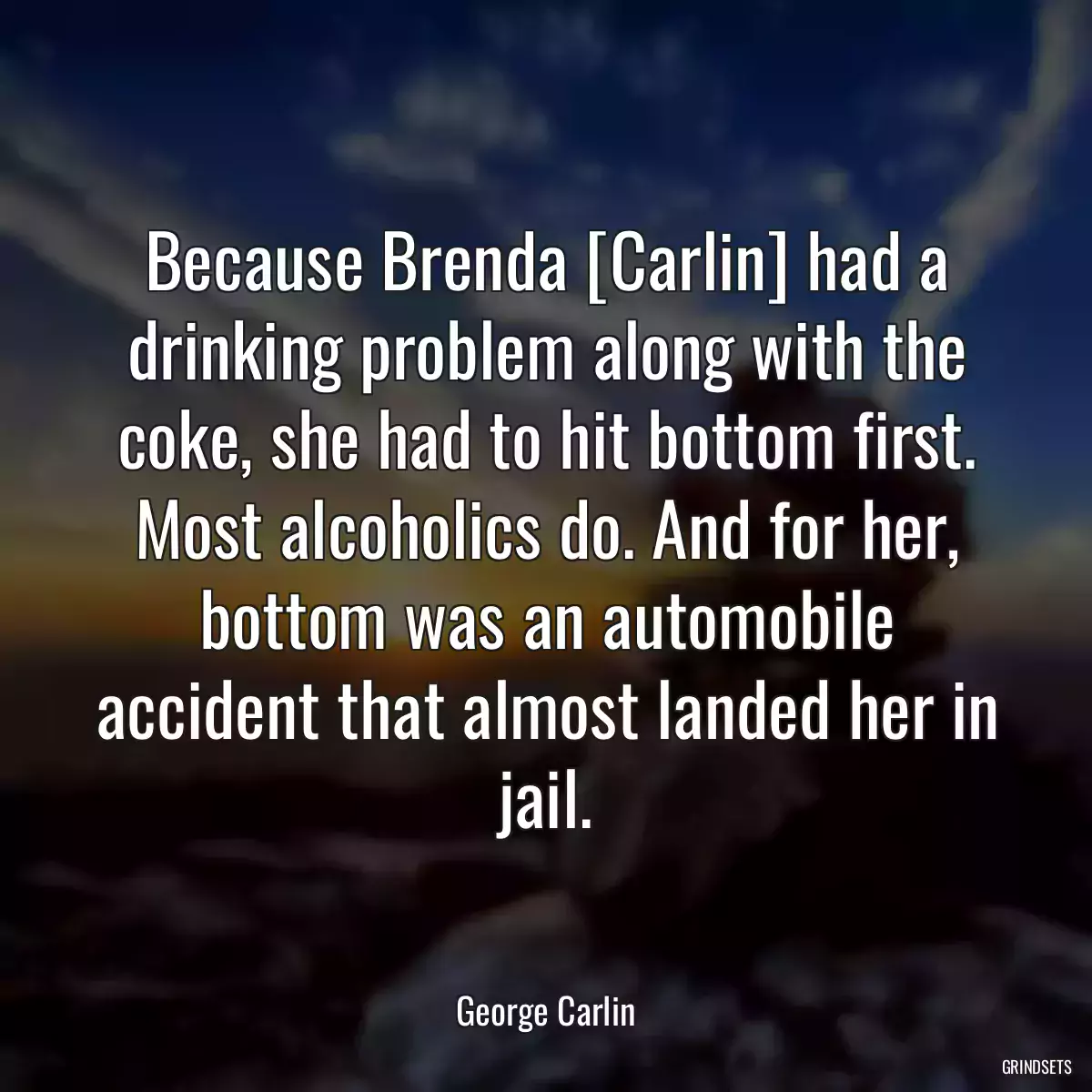 Because Brenda [Carlin] had a drinking problem along with the coke, she had to hit bottom first. Most alcoholics do. And for her, bottom was an automobile accident that almost landed her in jail.