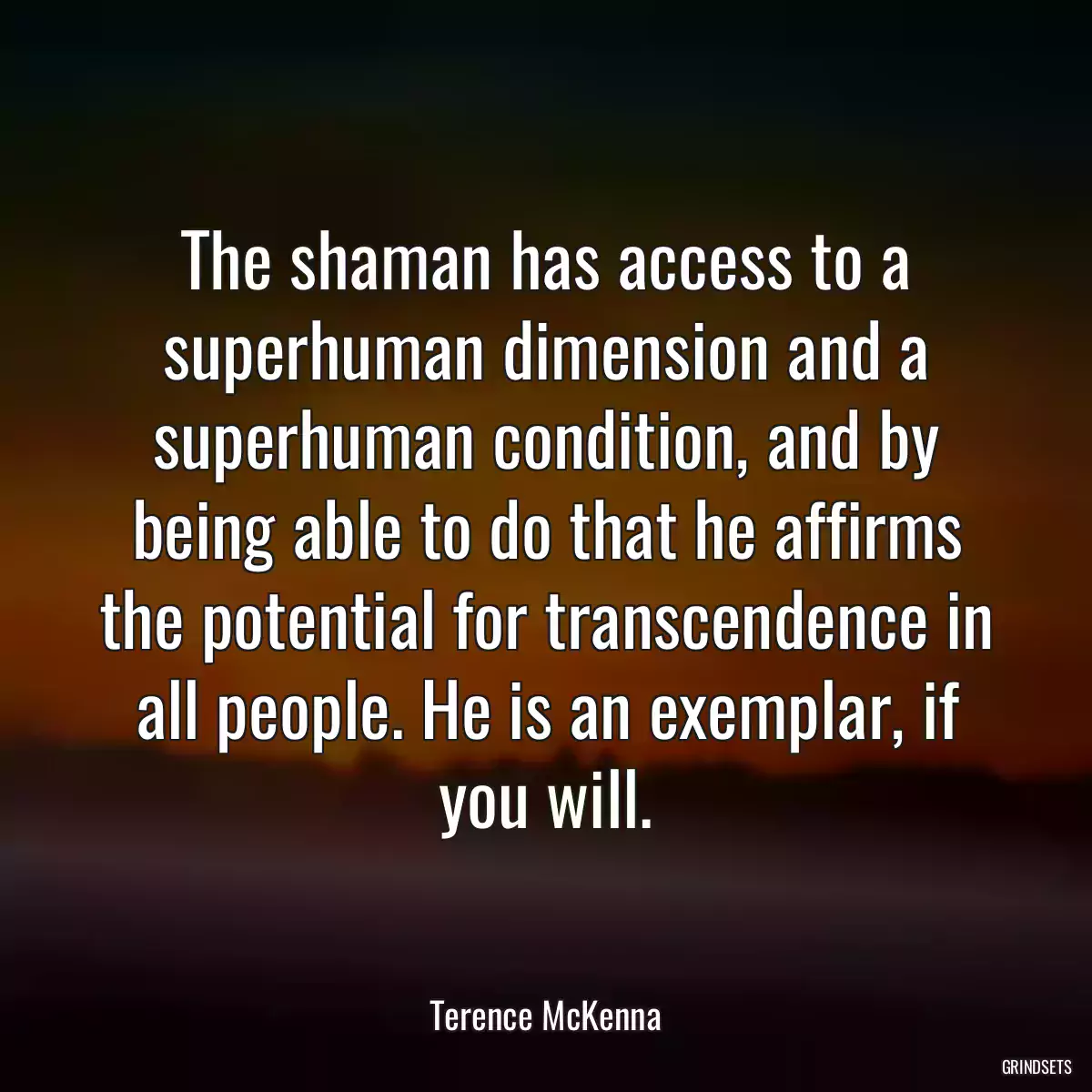 The shaman has access to a superhuman dimension and a superhuman condition, and by being able to do that he affirms the potential for transcendence in all people. He is an exemplar, if you will.