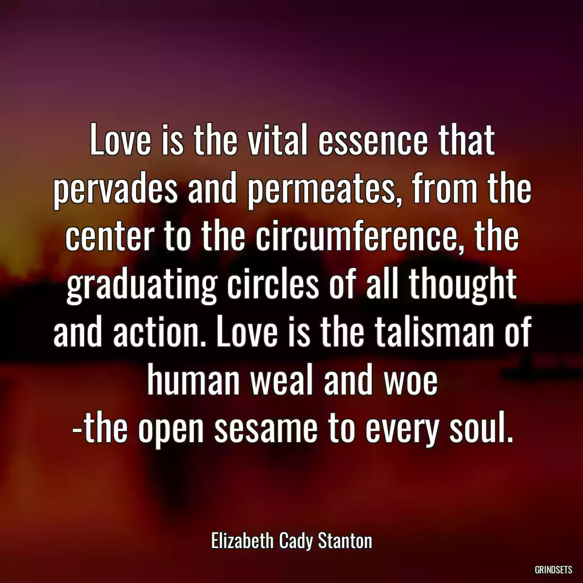 Love is the vital essence that pervades and permeates, from the center to the circumference, the graduating circles of all thought and action. Love is the talisman of human weal and woe
-the open sesame to every soul.