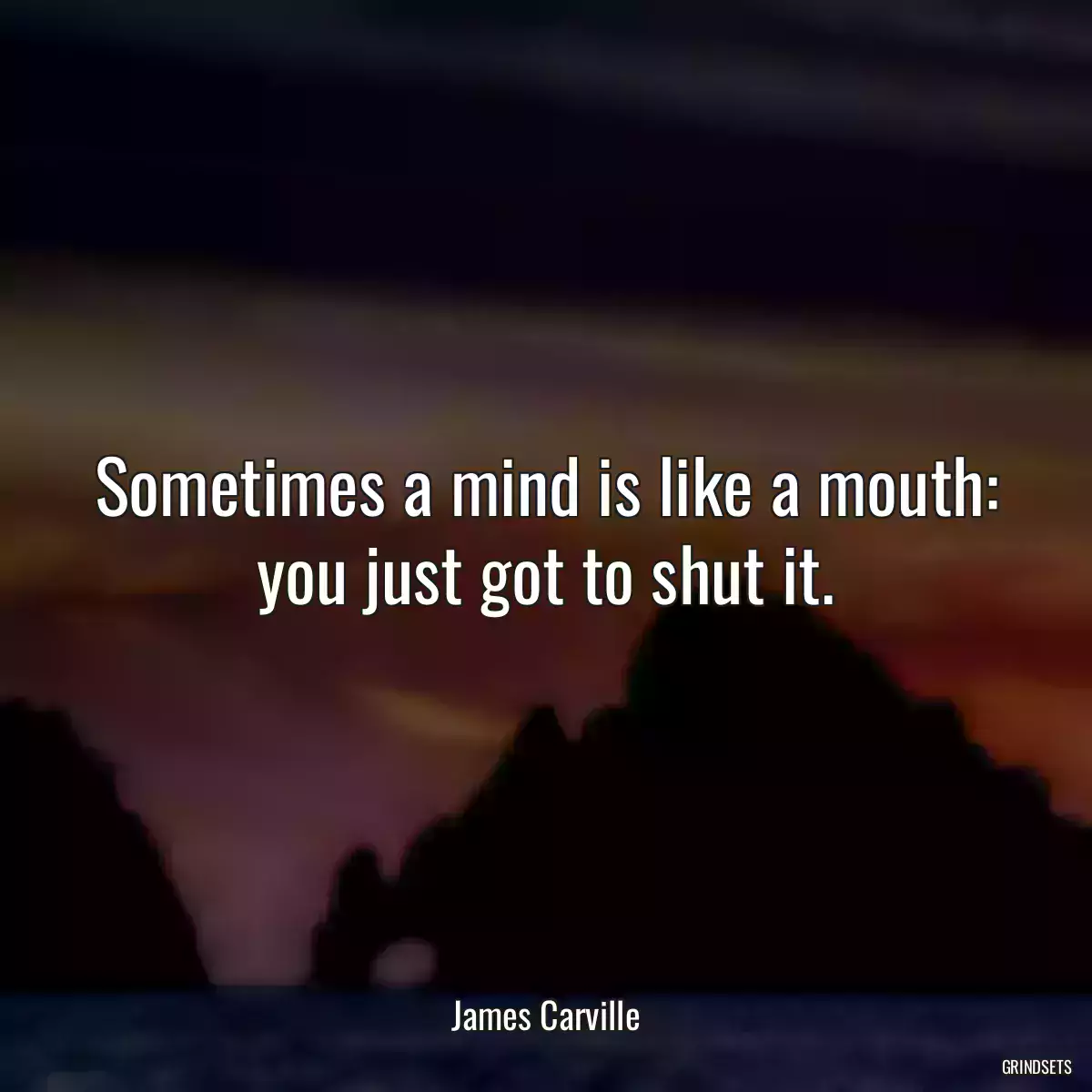 Sometimes a mind is like a mouth: you just got to shut it.