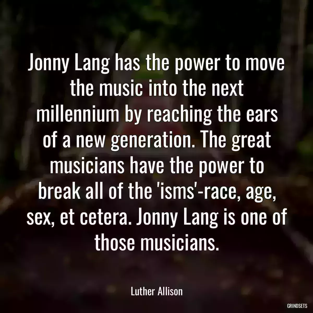 Jonny Lang has the power to move the music into the next millennium by reaching the ears of a new generation. The great musicians have the power to break all of the \'isms\'-race, age, sex, et cetera. Jonny Lang is one of those musicians.