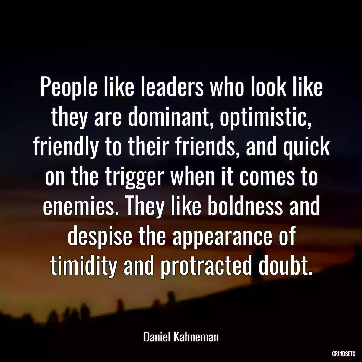 People like leaders who look like they are dominant, optimistic, friendly to their friends, and quick on the trigger when it comes to enemies. They like boldness and despise the appearance of timidity and protracted doubt.