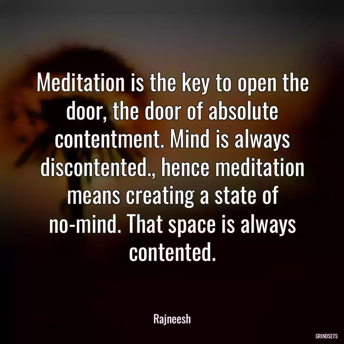 Meditation is the key to open the door, the door of absolute contentment. Mind is always discontented., hence meditation means creating a state of no-mind. That space is always contented.