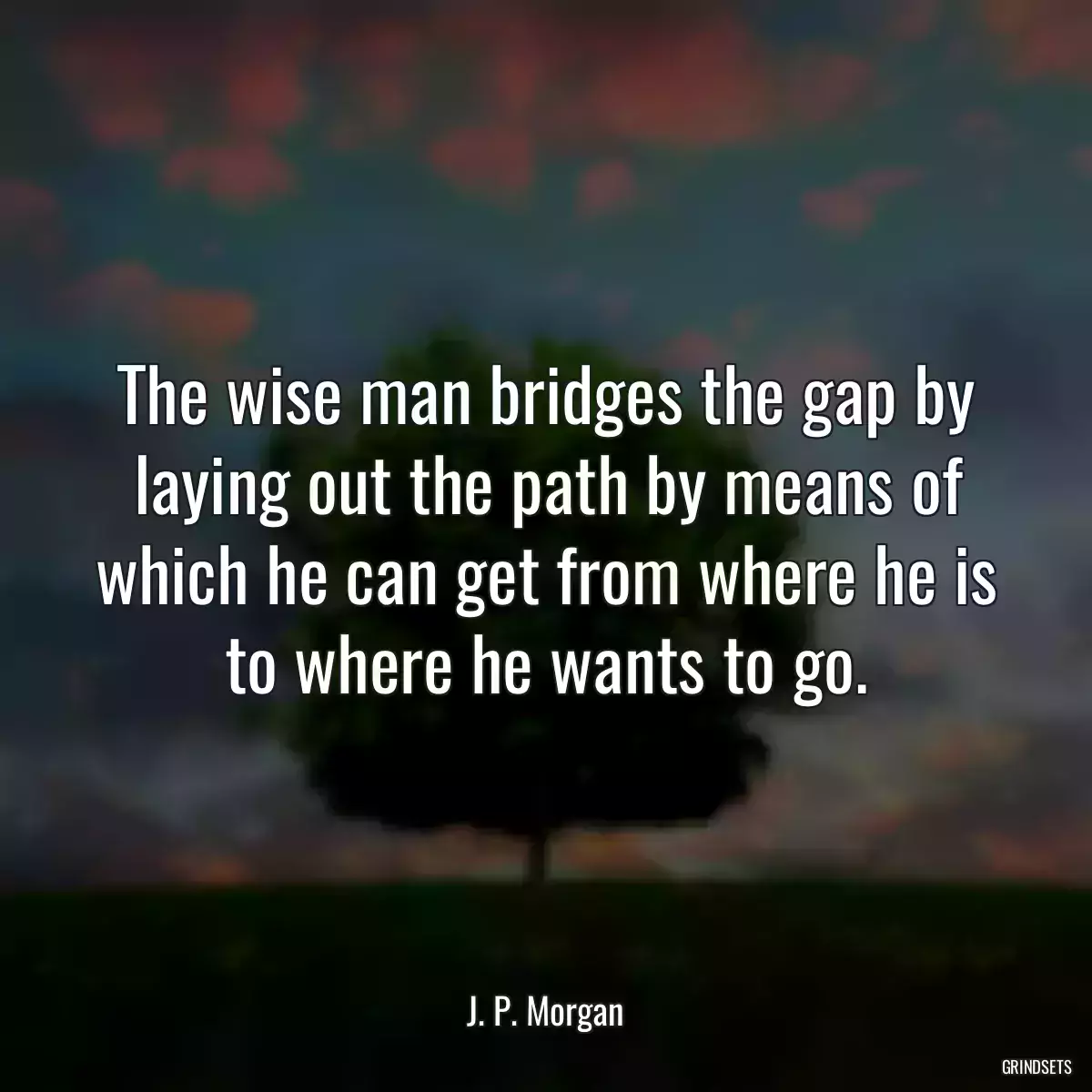 The wise man bridges the gap by laying out the path by means of which he can get from where he is to where he wants to go.