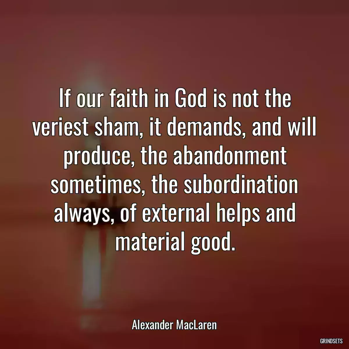 If our faith in God is not the veriest sham, it demands, and will produce, the abandonment sometimes, the subordination always, of external helps and material good.