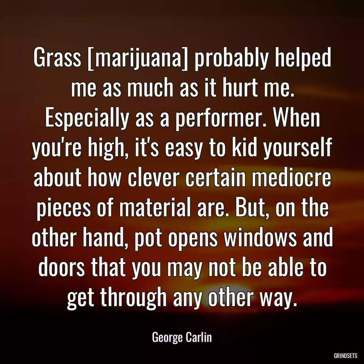 Grass [marijuana] probably helped me as much as it hurt me. Especially as a performer. When you\'re high, it\'s easy to kid yourself about how clever certain mediocre pieces of material are. But, on the other hand, pot opens windows and doors that you may not be able to get through any other way.