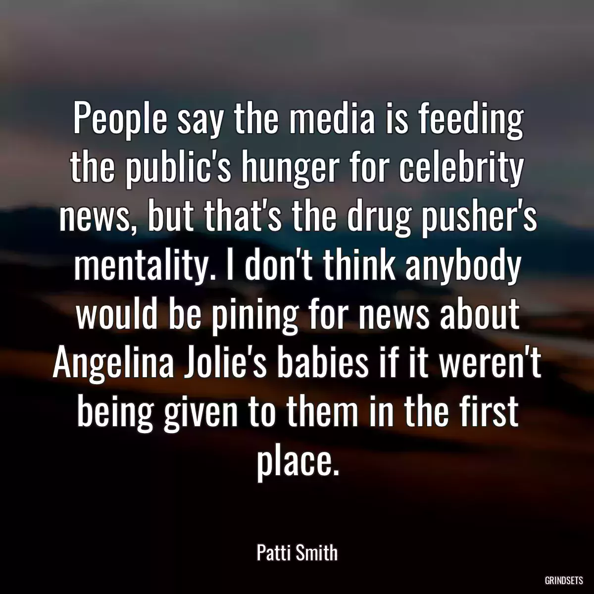 People say the media is feeding the public\'s hunger for celebrity news, but that\'s the drug pusher\'s mentality. I don\'t think anybody would be pining for news about Angelina Jolie\'s babies if it weren\'t being given to them in the first place.