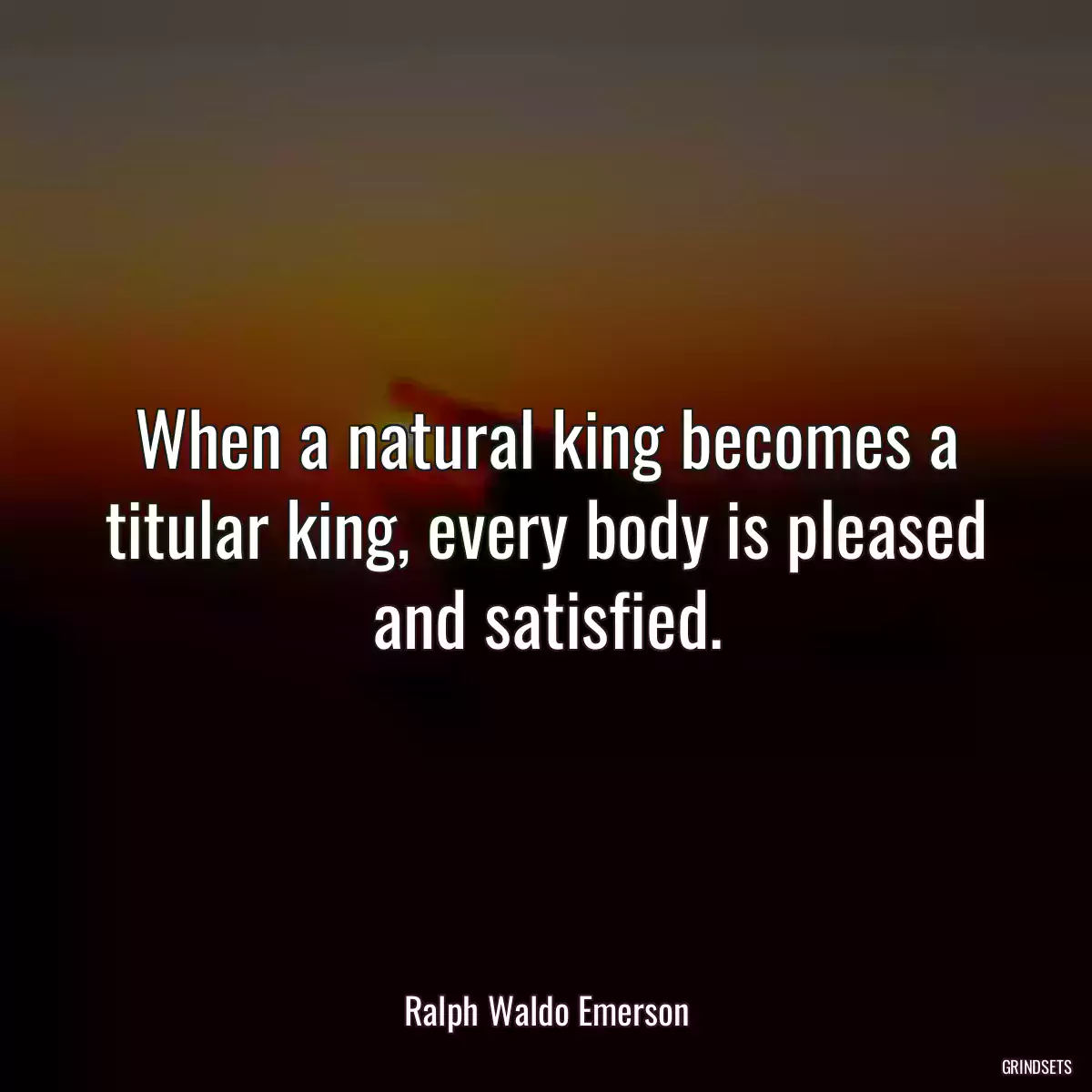 When a natural king becomes a titular king, every body is pleased and satisfied.