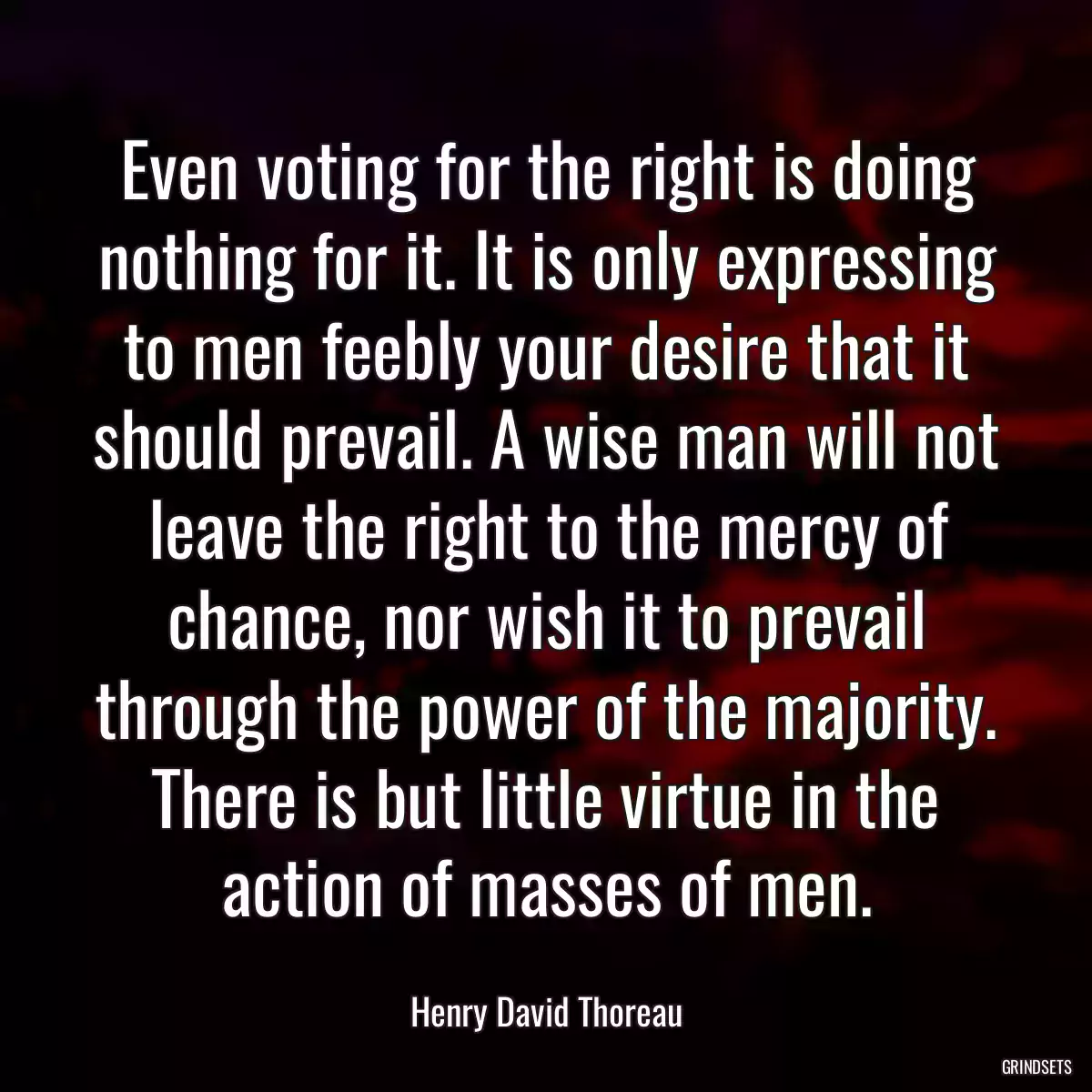 Even voting for the right is doing nothing for it. It is only expressing to men feebly your desire that it should prevail. A wise man will not leave the right to the mercy of chance, nor wish it to prevail through the power of the majority. There is but little virtue in the action of masses of men.