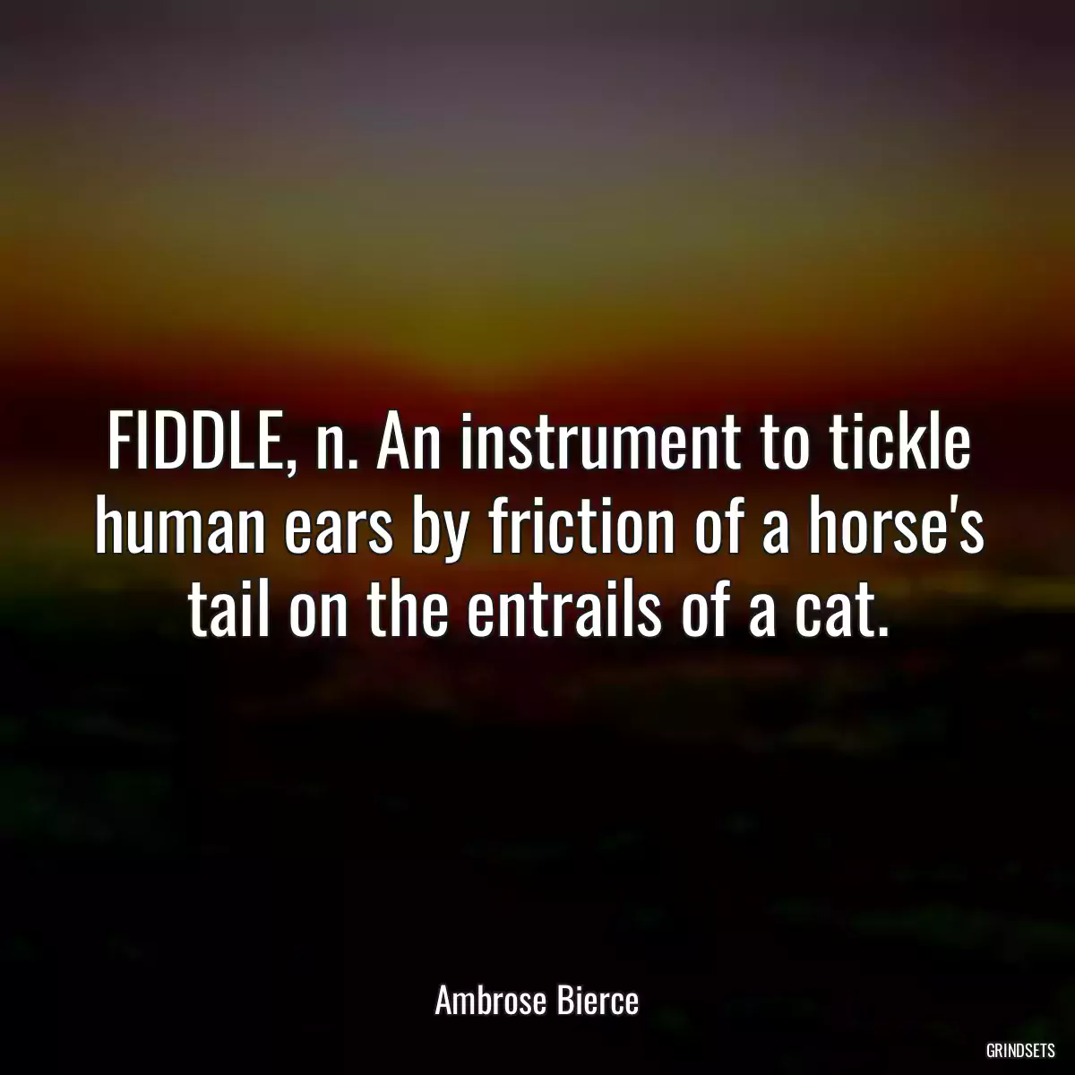 FIDDLE, n. An instrument to tickle human ears by friction of a horse\'s tail on the entrails of a cat.