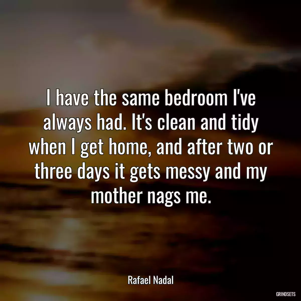 I have the same bedroom I\'ve always had. It\'s clean and tidy when I get home, and after two or three days it gets messy and my mother nags me.