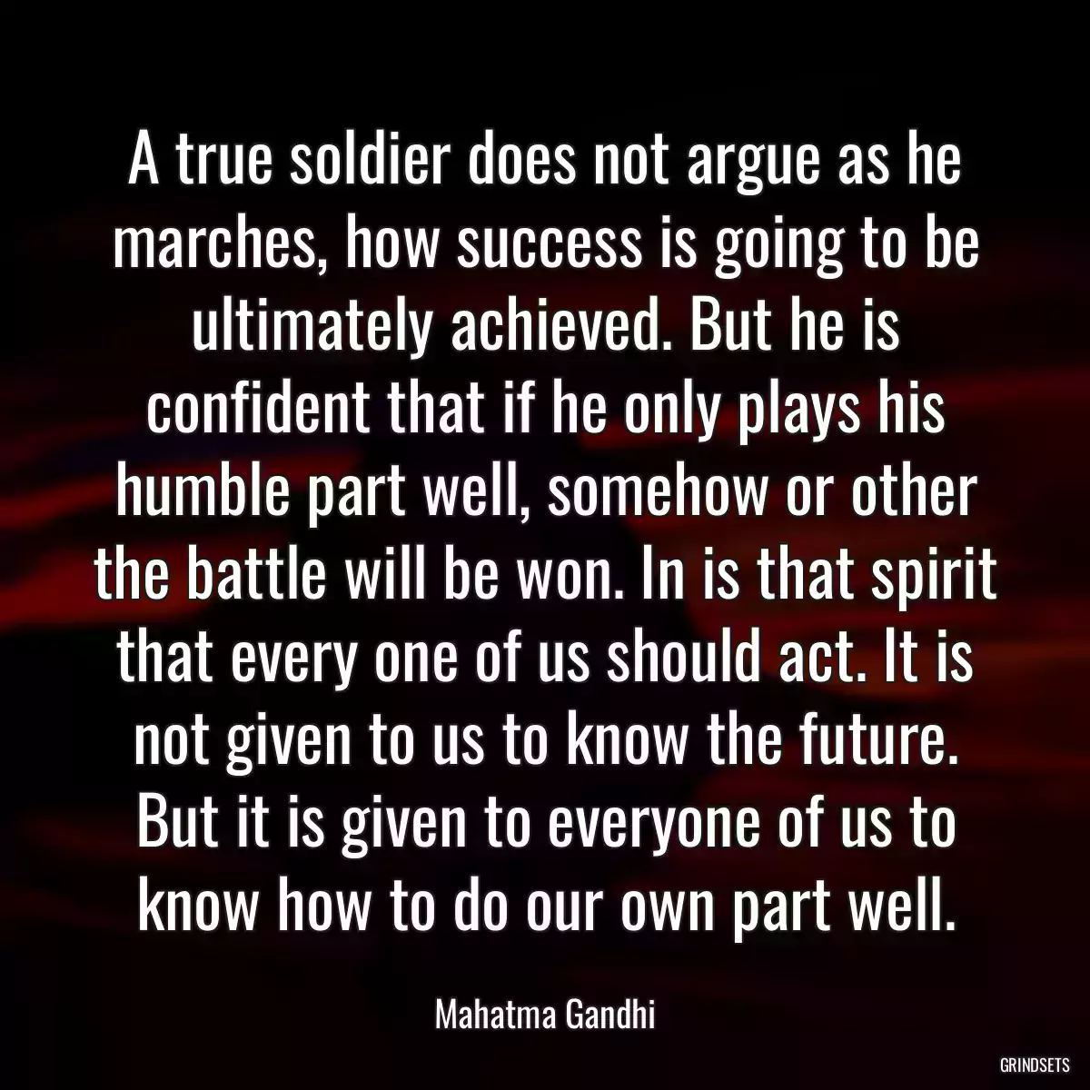 A true soldier does not argue as he marches, how success is going to be ultimately achieved. But he is confident that if he only plays his humble part well, somehow or other the battle will be won. In is that spirit that every one of us should act. It is not given to us to know the future. But it is given to everyone of us to know how to do our own part well.