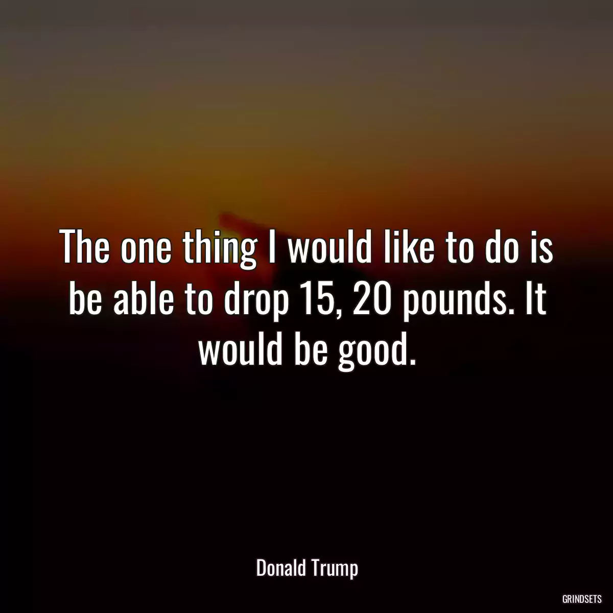 The one thing I would like to do is be able to drop 15, 20 pounds. It would be good.