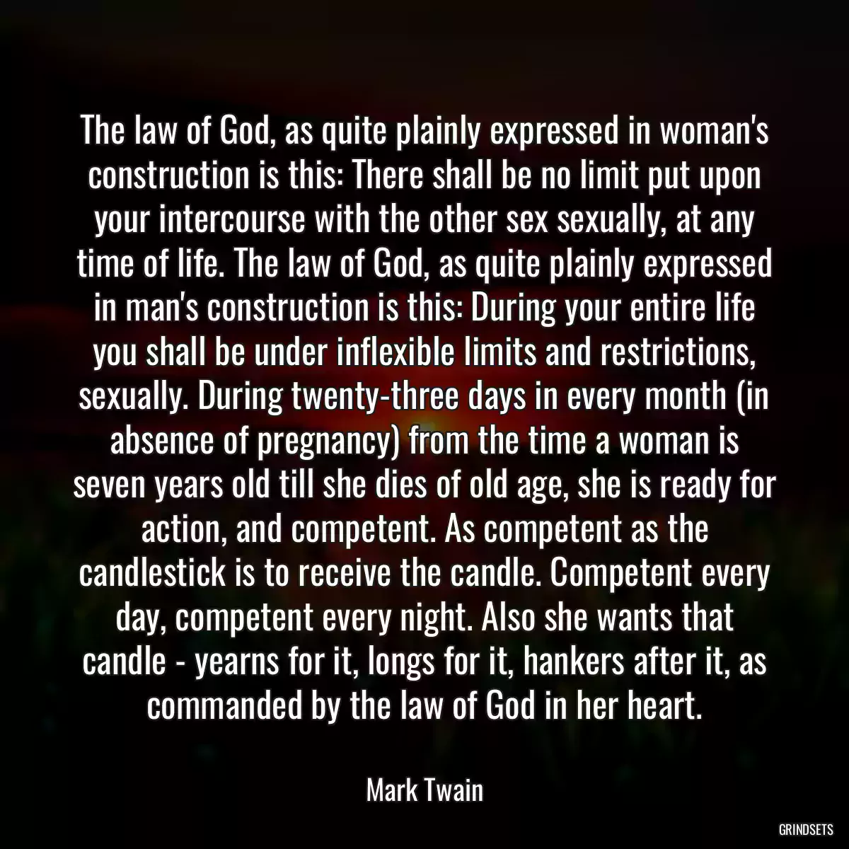 The law of God, as quite plainly expressed in woman\'s construction is this: There shall be no limit put upon your intercourse with the other sex sexually, at any time of life. The law of God, as quite plainly expressed in man\'s construction is this: During your entire life you shall be under inflexible limits and restrictions, sexually. During twenty-three days in every month (in absence of pregnancy) from the time a woman is seven years old till she dies of old age, she is ready for action, and competent. As competent as the candlestick is to receive the candle. Competent every day, competent every night. Also she wants that candle - yearns for it, longs for it, hankers after it, as commanded by the law of God in her heart.
