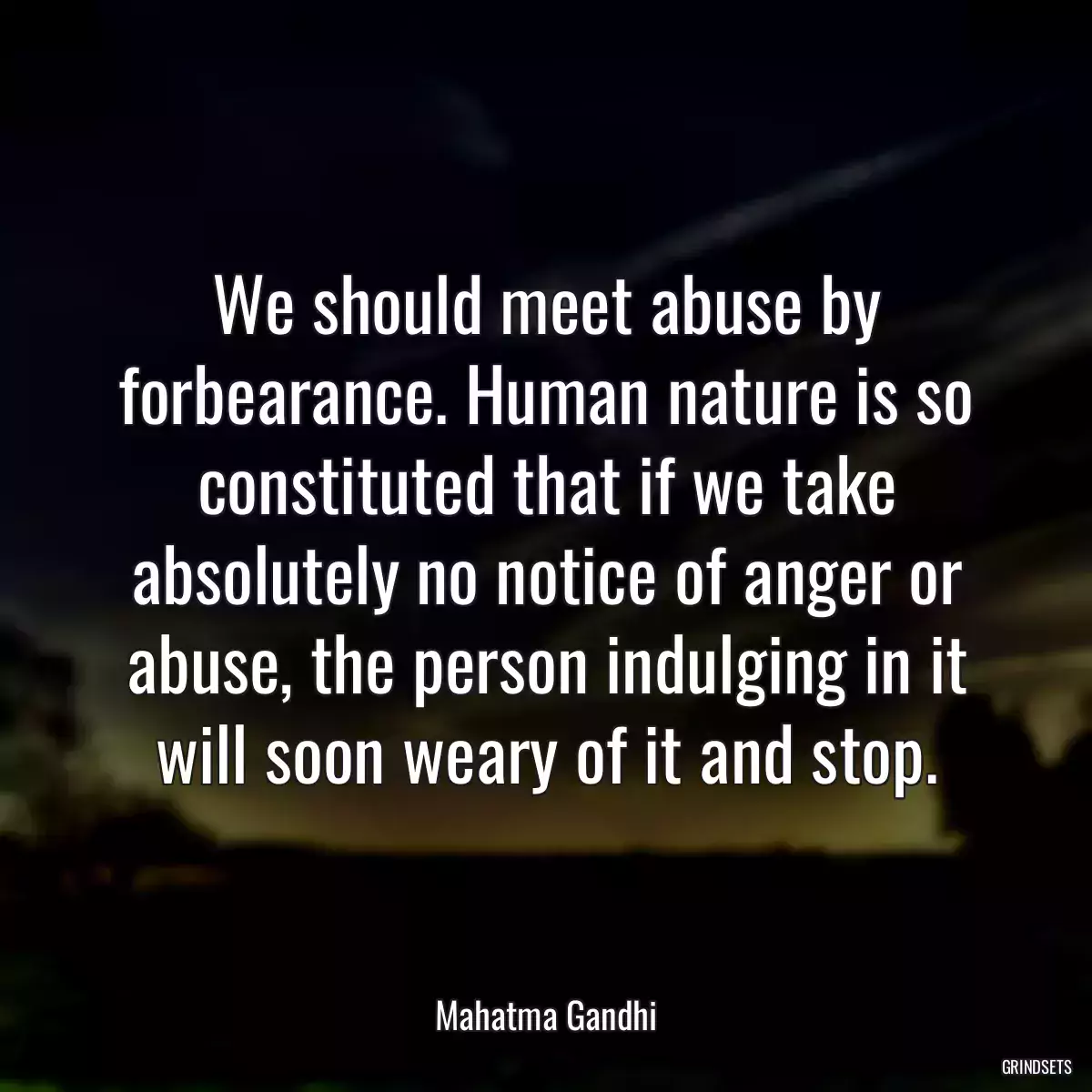 We should meet abuse by forbearance. Human nature is so constituted that if we take absolutely no notice of anger or abuse, the person indulging in it will soon weary of it and stop.