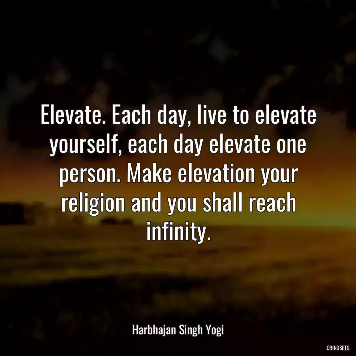 Elevate. Each day, live to elevate yourself, each day elevate one person. Make elevation your religion and you shall reach infinity.