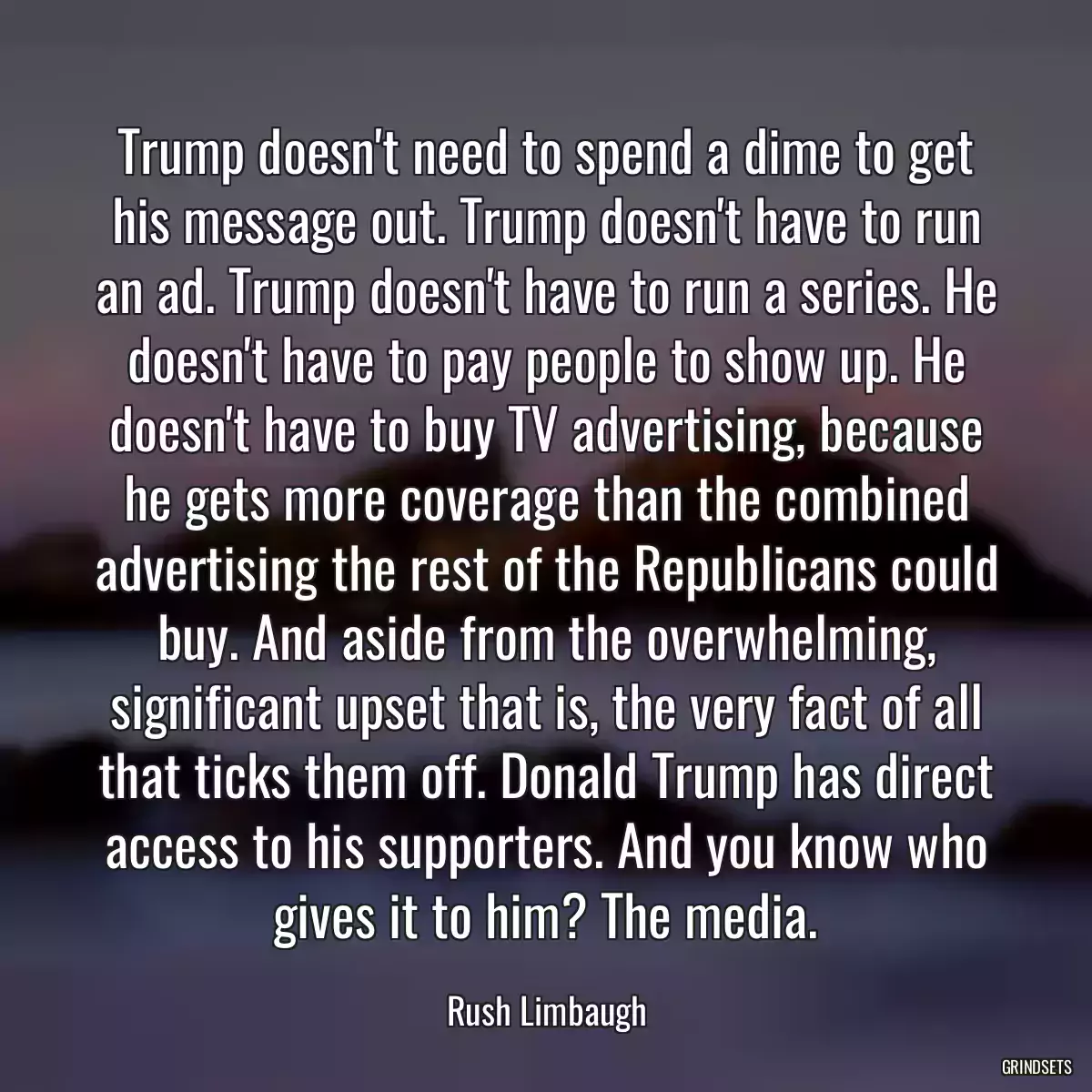 Trump doesn\'t need to spend a dime to get his message out. Trump doesn\'t have to run an ad. Trump doesn\'t have to run a series. He doesn\'t have to pay people to show up. He doesn\'t have to buy TV advertising, because he gets more coverage than the combined advertising the rest of the Republicans could buy. And aside from the overwhelming, significant upset that is, the very fact of all that ticks them off. Donald Trump has direct access to his supporters. And you know who gives it to him? The media.