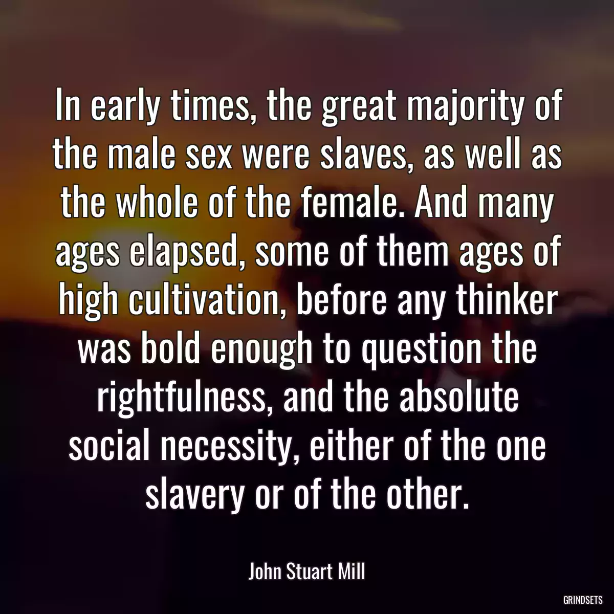 In early times, the great majority of the male sex were slaves, as well as the whole of the female. And many ages elapsed, some of them ages of high cultivation, before any thinker was bold enough to question the rightfulness, and the absolute social necessity, either of the one slavery or of the other.