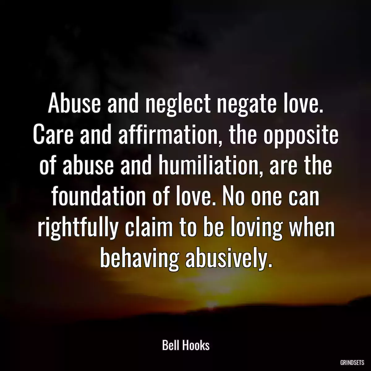 Abuse and neglect negate love. Care and affirmation, the opposite of abuse and humiliation, are the foundation of love. No one can rightfully claim to be loving when behaving abusively.