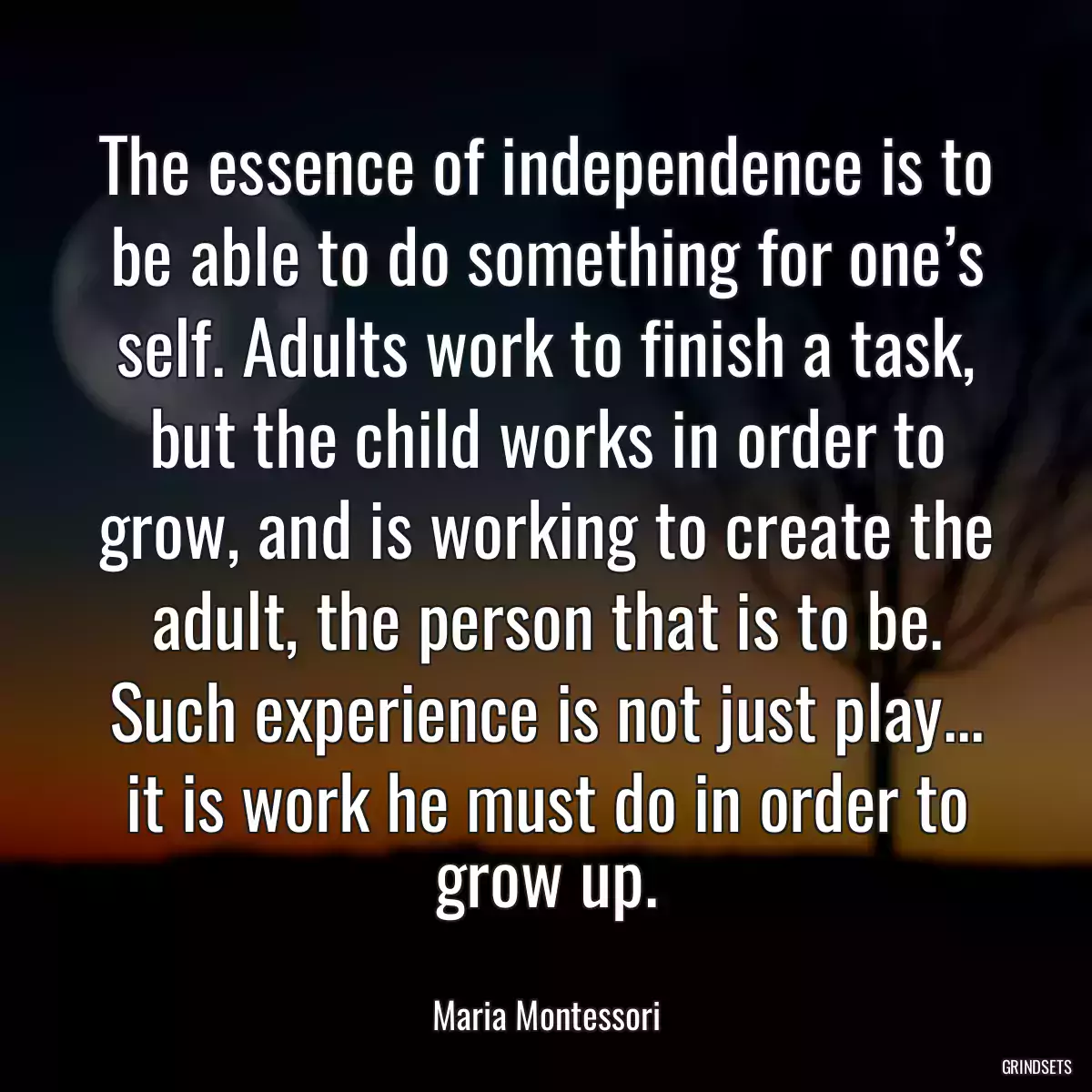 The essence of independence is to be able to do something for one’s self. Adults work to finish a task, but the child works in order to grow, and is working to create the adult, the person that is to be. Such experience is not just play... it is work he must do in order to grow up.