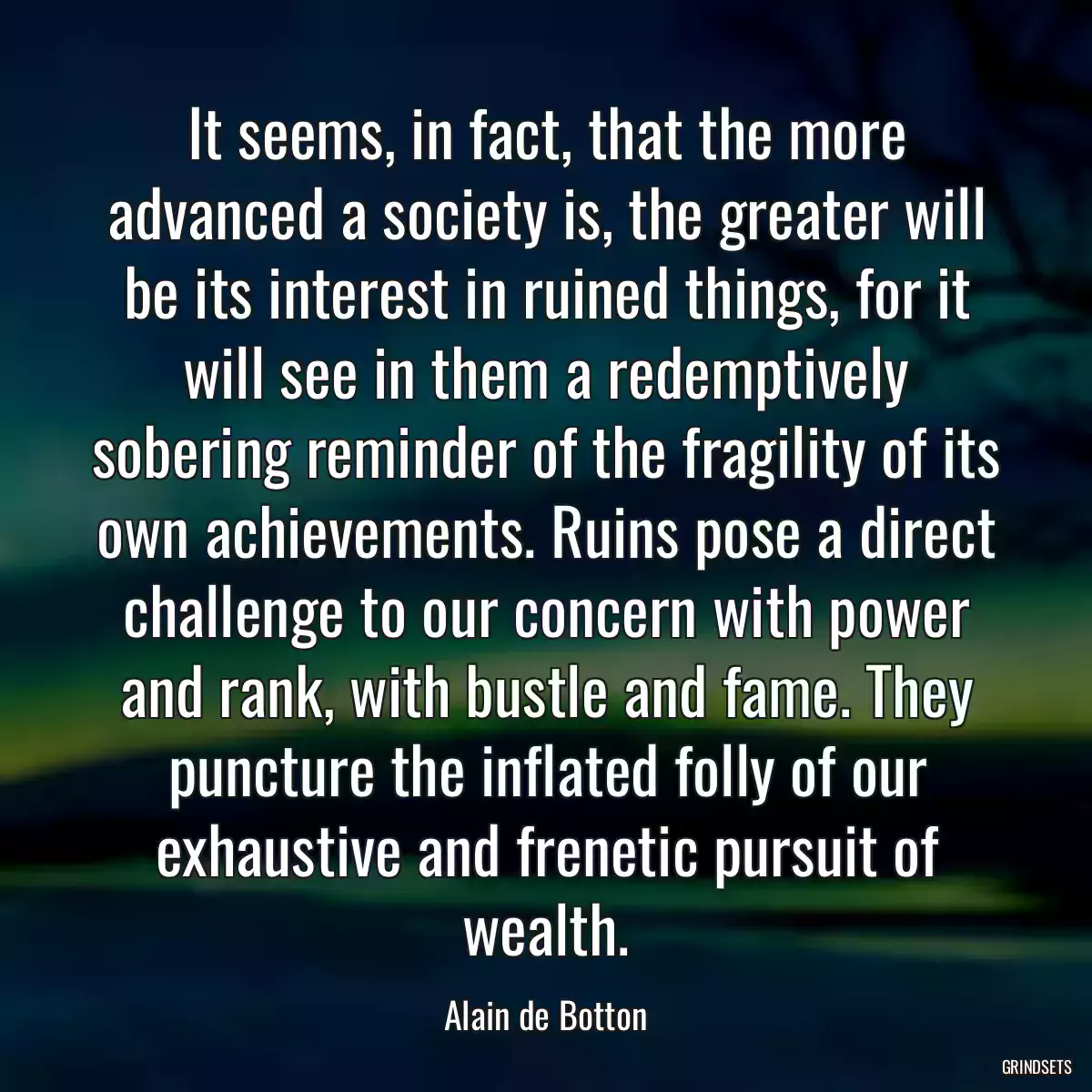 It seems, in fact, that the more advanced a society is, the greater will be its interest in ruined things, for it will see in them a redemptively sobering reminder of the fragility of its own achievements. Ruins pose a direct challenge to our concern with power and rank, with bustle and fame. They puncture the inflated folly of our exhaustive and frenetic pursuit of wealth.