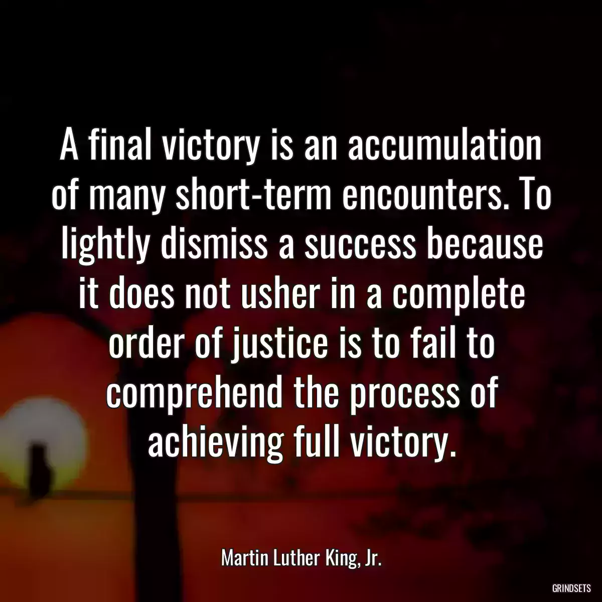 A final victory is an accumulation of many short-term encounters. To lightly dismiss a success because it does not usher in a complete order of justice is to fail to comprehend the process of achieving full victory.