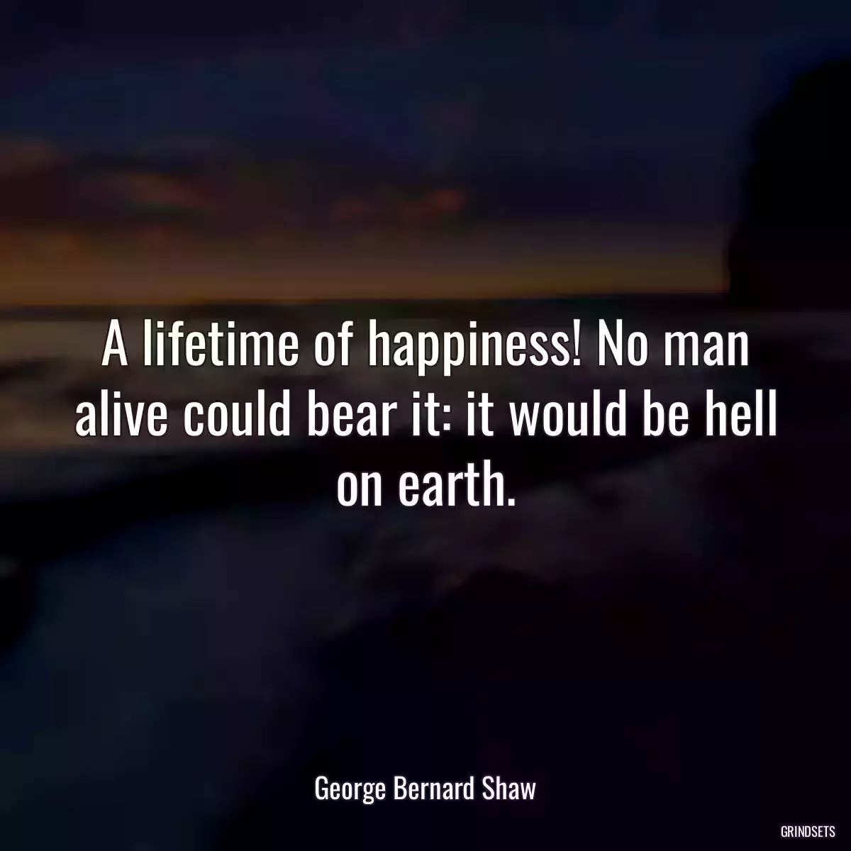 A lifetime of happiness! No man alive could bear it: it would be hell on earth.