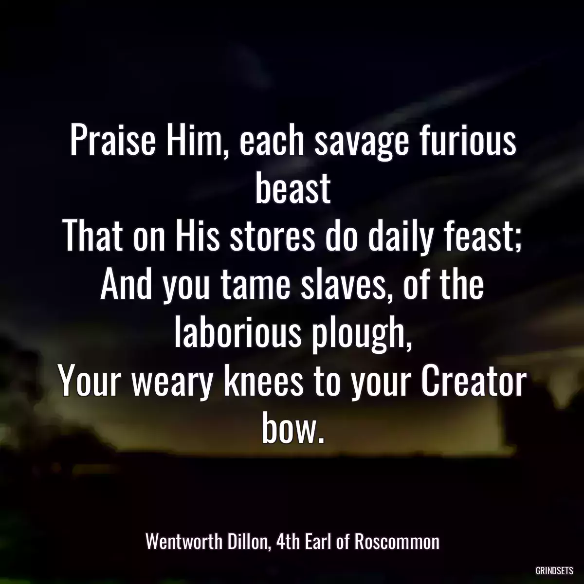 Praise Him, each savage furious beast
That on His stores do daily feast;
And you tame slaves, of the laborious plough,
Your weary knees to your Creator bow.