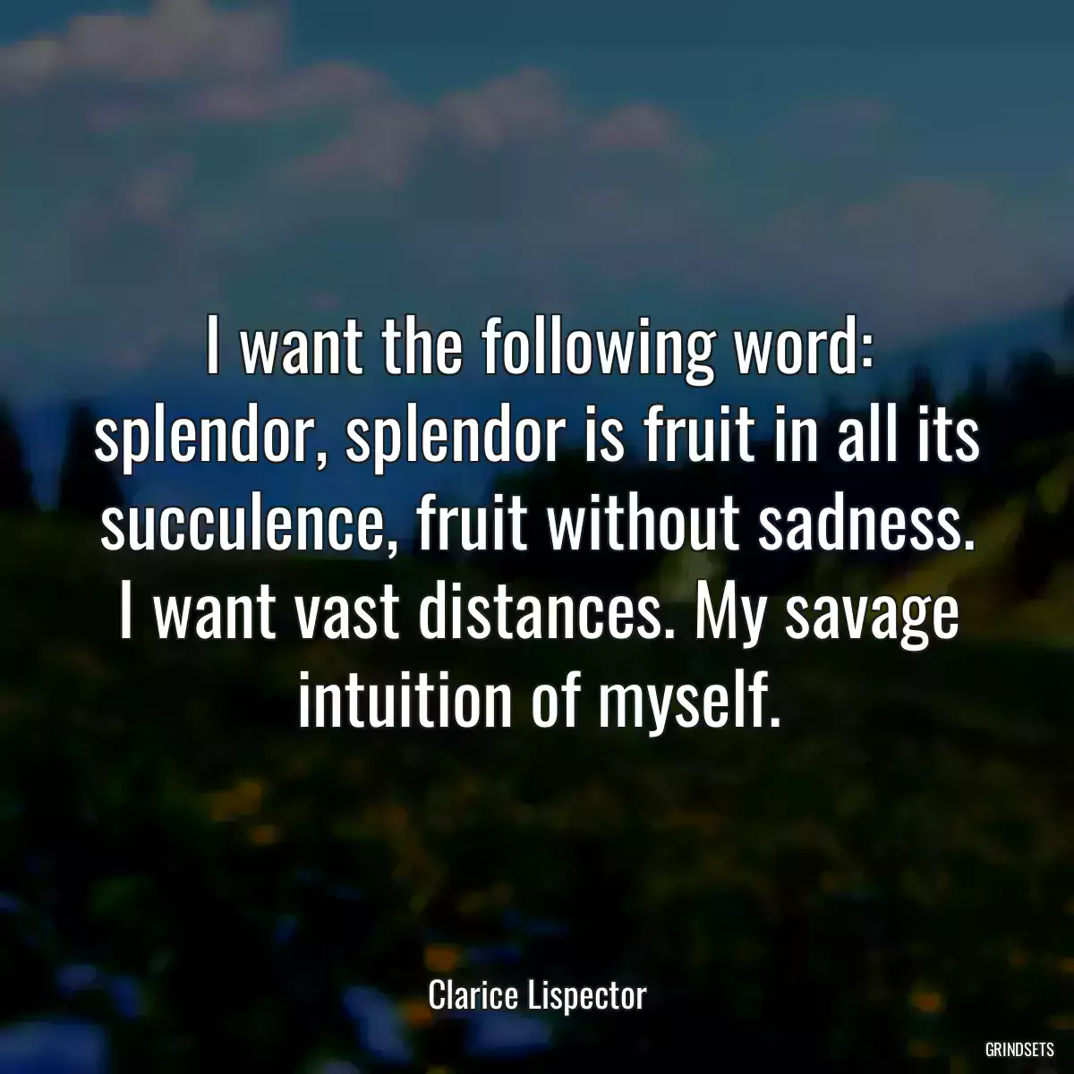 I want the following word: splendor, splendor is fruit in all its succulence, fruit without sadness. I want vast distances. My savage intuition of myself.