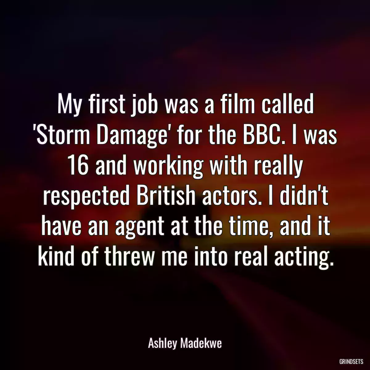 My first job was a film called \'Storm Damage\' for the BBC. I was 16 and working with really respected British actors. I didn\'t have an agent at the time, and it kind of threw me into real acting.