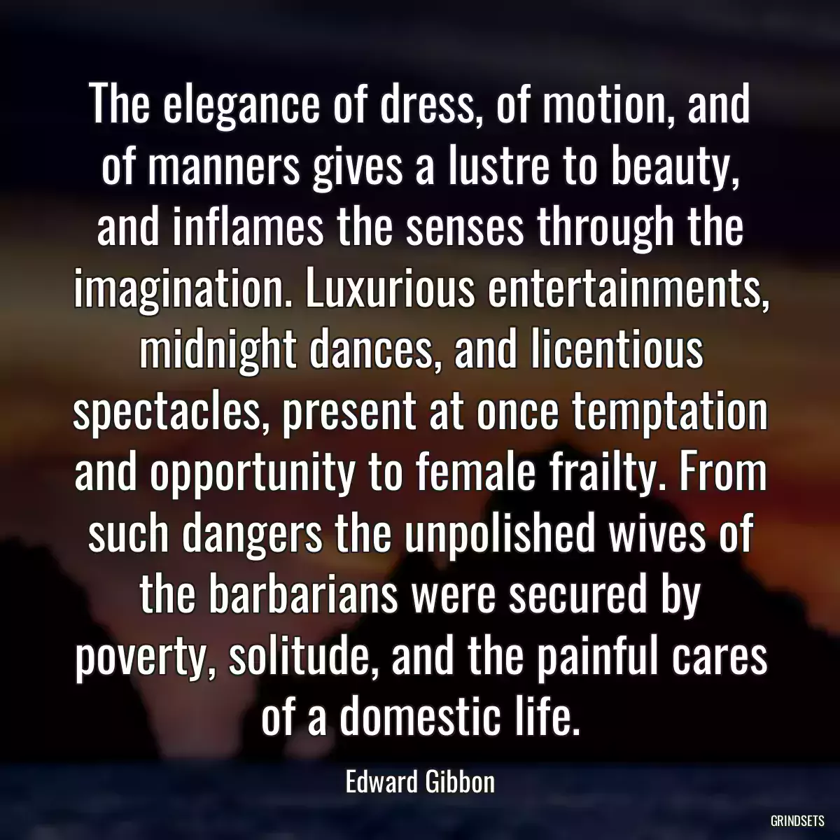 The elegance of dress, of motion, and of manners gives a lustre to beauty, and inflames the senses through the imagination. Luxurious entertainments, midnight dances, and licentious spectacles, present at once temptation and opportunity to female frailty. From such dangers the unpolished wives of the barbarians were secured by poverty, solitude, and the painful cares of a domestic life.