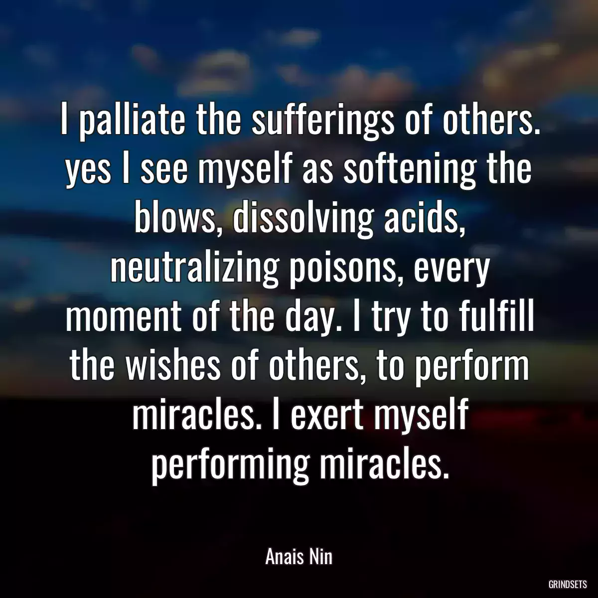 I palliate the sufferings of others. yes I see myself as softening the blows, dissolving acids, neutralizing poisons, every moment of the day. I try to fulfill the wishes of others, to perform miracles. I exert myself performing miracles.