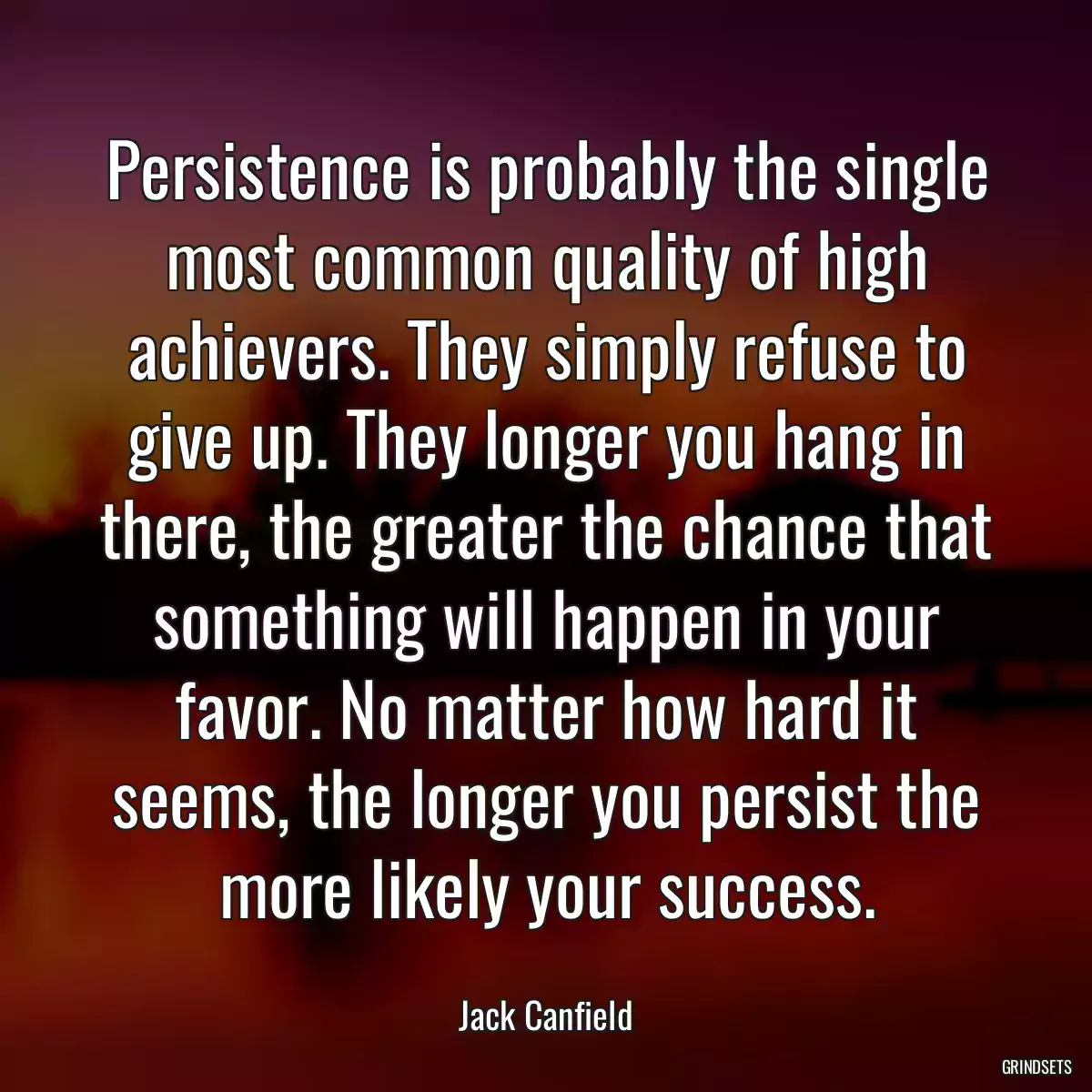 Persistence is probably the single most common quality of high achievers. They simply refuse to give up. They longer you hang in there, the greater the chance that something will happen in your favor. No matter how hard it seems, the longer you persist the more likely your success.