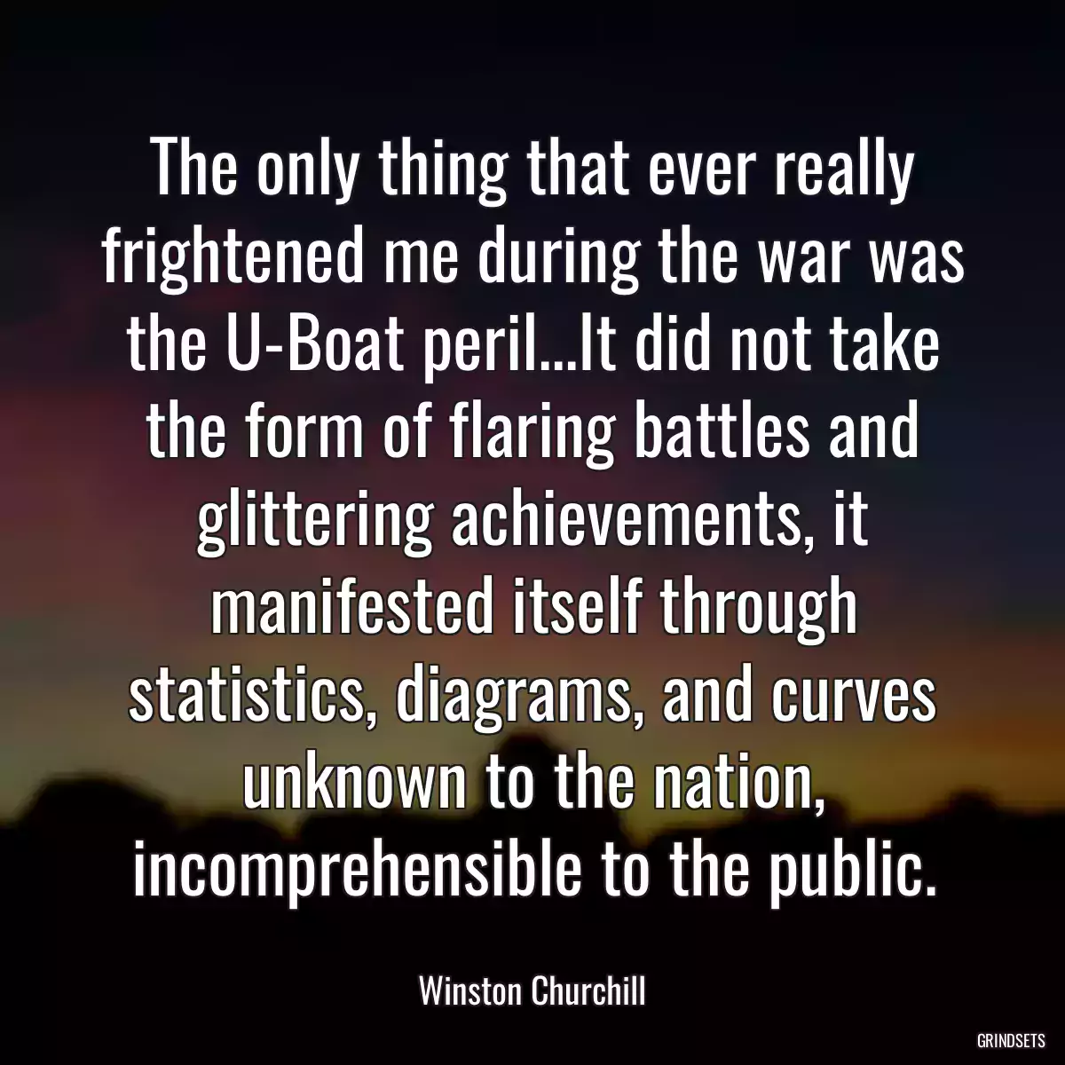 The only thing that ever really frightened me during the war was the U-Boat peril...It did not take the form of flaring battles and glittering achievements, it manifested itself through statistics, diagrams, and curves unknown to the nation, incomprehensible to the public.