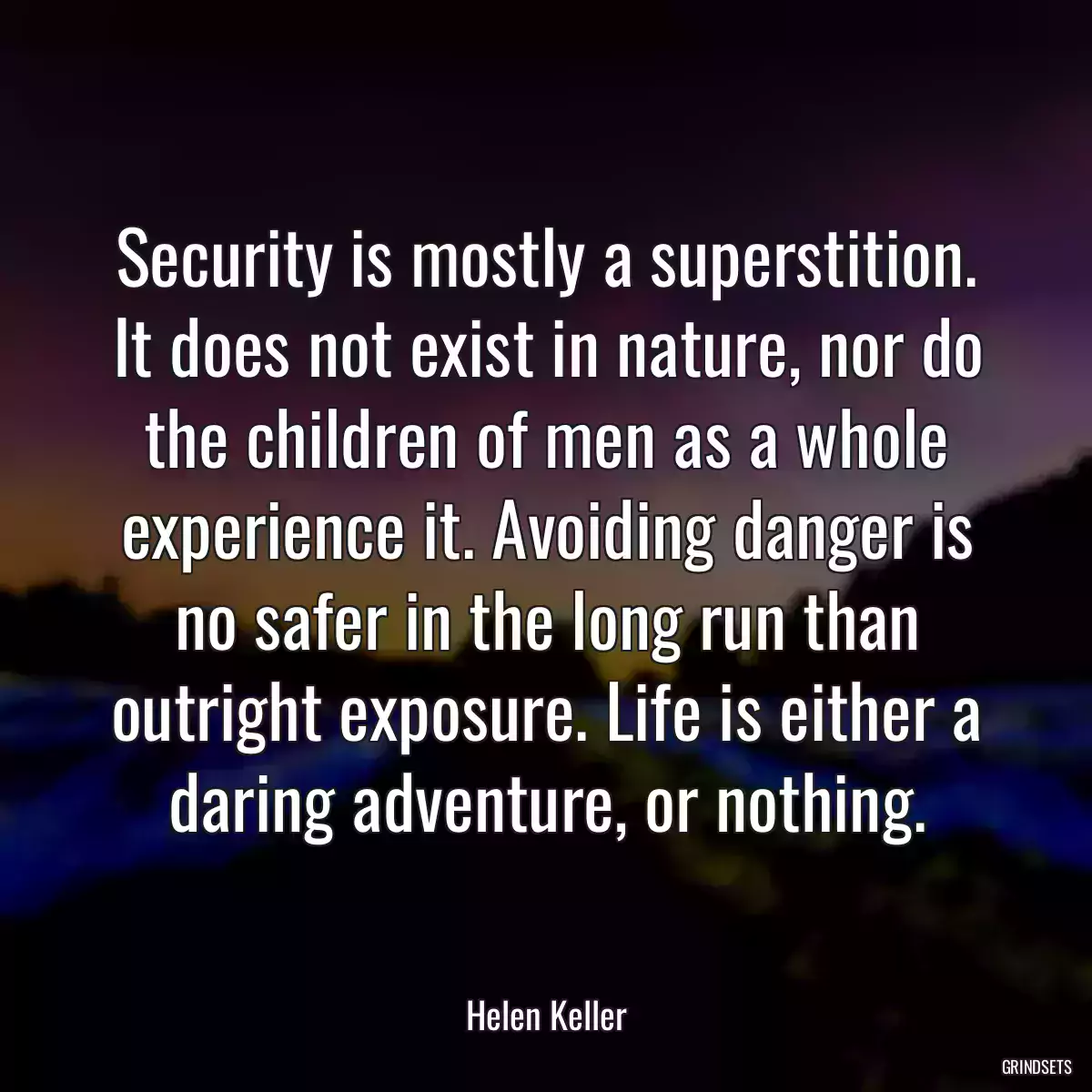 Security is mostly a superstition. It does not exist in nature, nor do the children of men as a whole experience it. Avoiding danger is no safer in the long run than outright exposure. Life is either a daring adventure, or nothing.