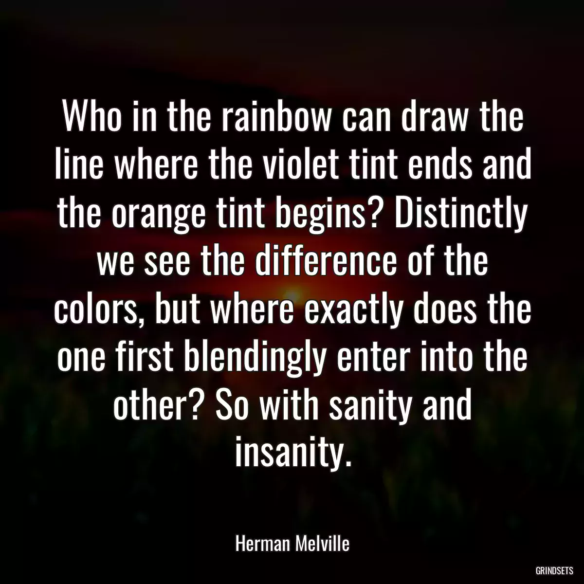 Who in the rainbow can draw the line where the violet tint ends and the orange tint begins? Distinctly we see the difference of the colors, but where exactly does the one first blendingly enter into the other? So with sanity and insanity.