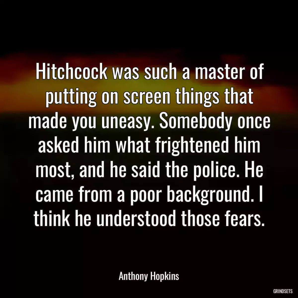 Hitchcock was such a master of putting on screen things that made you uneasy. Somebody once asked him what frightened him most, and he said the police. He came from a poor background. I think he understood those fears.